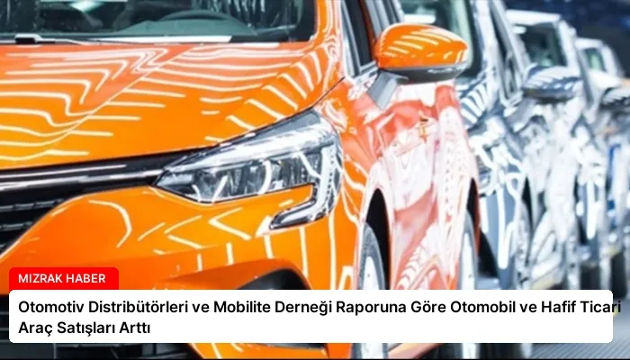 Otomotiv Distribütörleri ve Mobilite Derneği Raporuna Göre Otomobil ve Hafif Ticari Araç Satışları Arttı