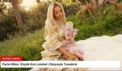 Paris Hilton, Küçük Kızı London’ı Dünyayla Tanıştırdı