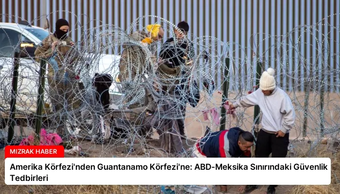 Amerika Körfezi’nden Guantanamo Körfezi’ne: ABD-Meksika Sınırındaki Güvenlik Tedbirleri