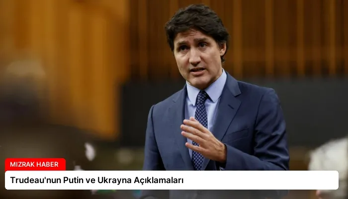 Trudeau’nun Putin ve Ukrayna Açıklamaları
