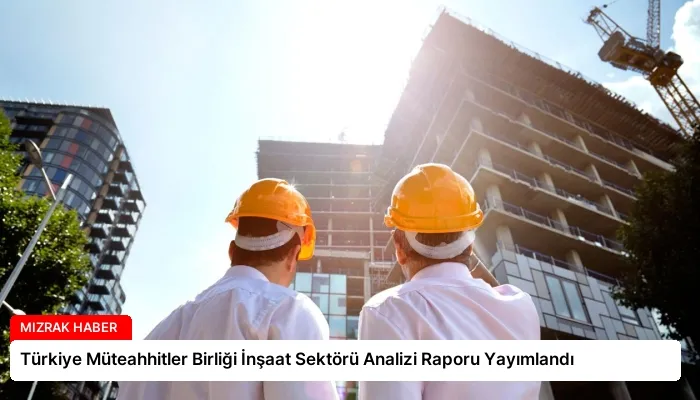 Türkiye Müteahhitler Birliği İnşaat Sektörü Analizi Raporu Yayımlandı