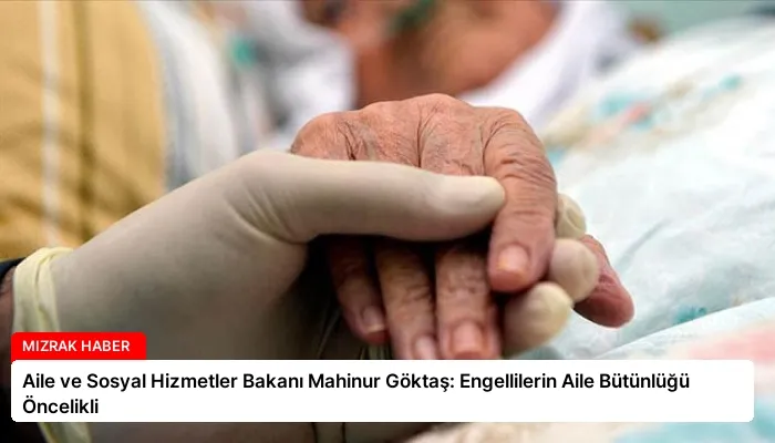 Aile ve Sosyal Hizmetler Bakanı Mahinur Göktaş: Engellilerin Aile Bütünlüğü Öncelikli