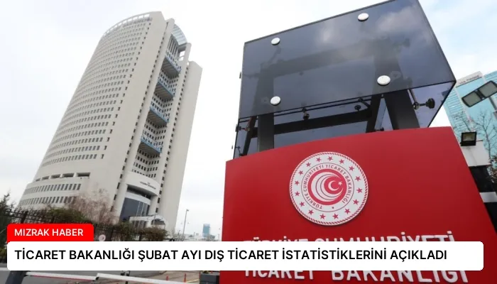 TİCARET BAKANLIĞI ŞUBAT AYI DIŞ TİCARET İSTATİSTİKLERİNİ AÇIKLADI