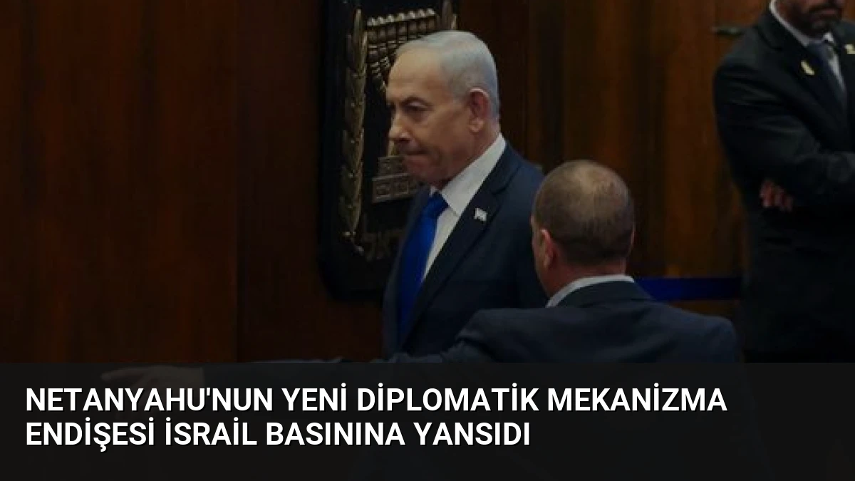 Netanyahu’nun Yeni Diplomatik Mekanizma Endişesi İsrail Basınına Yansıdı